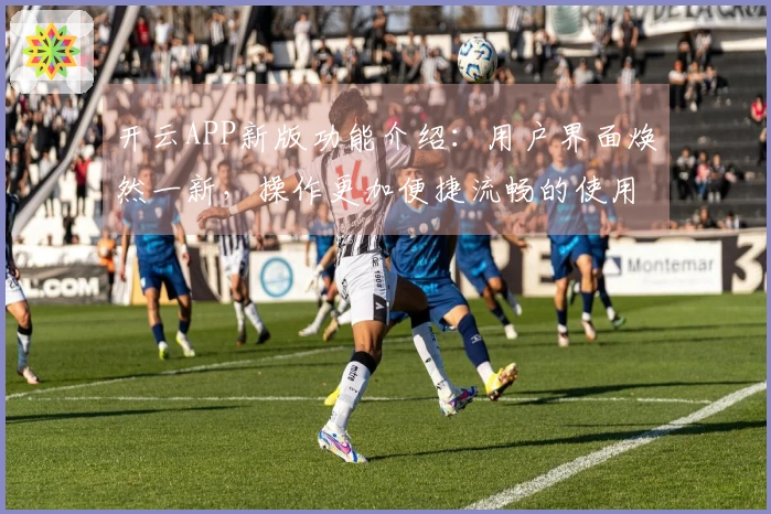 开云APP新版功能介绍：用户界面焕然一新，操作更加便捷流畅的使用体验！