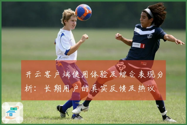 开云客户端使用体验及综合表现分析：长期用户的真实反馈及热议